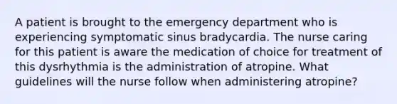 A patient is brought to the emergency department who is experiencing symptomatic sinus bradycardia. The nurse caring for this patient is aware the medication of choice for treatment of this dysrhythmia is the administration of atropine. What guidelines will the nurse follow when administering atropine?