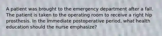 A patient was brought to the emergency department after a fall. The patient is taken to the operating room to receive a right hip prosthesis. In the immediate postoperative period, what health education should the nurse emphasize?