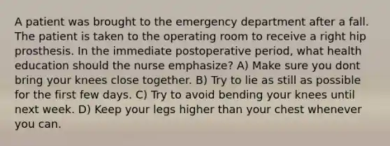 A patient was brought to the emergency department after a fall. The patient is taken to the operating room to receive a right hip prosthesis. In the immediate postoperative period, what health education should the nurse emphasize? A) Make sure you dont bring your knees close together. B) Try to lie as still as possible for the first few days. C) Try to avoid bending your knees until next week. D) Keep your legs higher than your chest whenever you can.