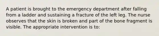 A patient is brought to the emergency department after falling from a ladder and sustaining a fracture of the left leg. The nurse observes that the skin is broken and part of the bone fragment is visible. The appropriate intervention is to: