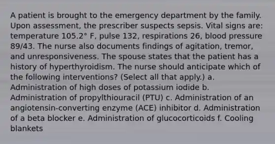 A patient is brought to the emergency department by <a href='https://www.questionai.com/knowledge/kA6X3FwvKj-the-family' class='anchor-knowledge'>the family</a>. Upon assessment, the prescriber suspects sepsis. Vital signs are: temperature 105.2° F, pulse 132, respirations 26, blood pressure 89/43. The nurse also documents findings of agitation, tremor, and unresponsiveness. The spouse states that the patient has a history of hyperthyroidism. The nurse should anticipate which of the following interventions? (Select all that apply.) a. Administration of high doses of potassium iodide b. Administration of propylthiouracil (PTU) c. Administration of an angiotensin-converting enzyme (ACE) inhibitor d. Administration of a beta blocker e. Administration of glucocorticoids f. Cooling blankets