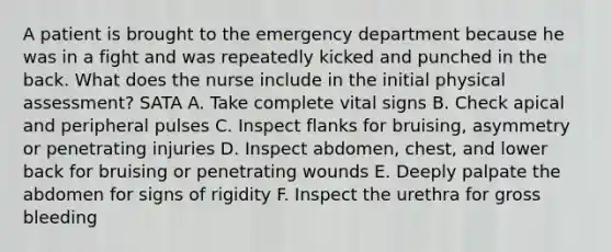 A patient is brought to the emergency department because he was in a fight and was repeatedly kicked and punched in the back. What does the nurse include in the initial physical assessment? SATA A. Take complete vital signs B. Check apical and peripheral pulses C. Inspect flanks for bruising, asymmetry or penetrating injuries D. Inspect abdomen, chest, and lower back for bruising or penetrating wounds E. Deeply palpate the abdomen for signs of rigidity F. Inspect the urethra for gross bleeding