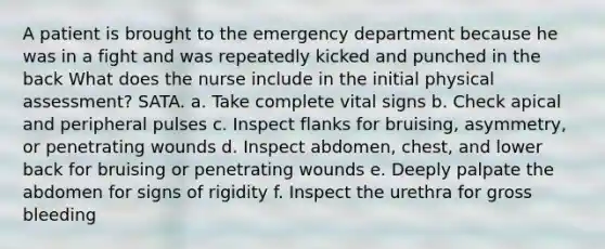 A patient is brought to the emergency department because he was in a fight and was repeatedly kicked and punched in the back What does the nurse include in the initial physical assessment? SATA. a. Take complete vital signs b. Check apical and peripheral pulses c. Inspect flanks for bruising, asymmetry, or penetrating wounds d. Inspect abdomen, chest, and lower back for bruising or penetrating wounds e. Deeply palpate the abdomen for signs of rigidity f. Inspect the urethra for gross bleeding