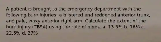 A patient is brought to the emergency department with the following burn injuries: a blistered and reddened anterior trunk, and pale, waxy anterior right arm. Calculate the extent of the burn injury (TBSA) using the rule of nines. a. 13.5% b. 18% c. 22.5% d. 27%