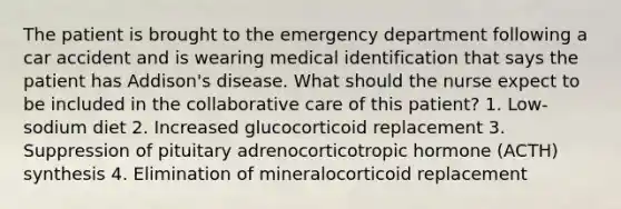 The patient is brought to the emergency department following a car accident and is wearing medical identification that says the patient has Addison's disease. What should the nurse expect to be included in the collaborative care of this patient? 1. Low-sodium diet 2. Increased glucocorticoid replacement 3. Suppression of pituitary adrenocorticotropic hormone (ACTH) synthesis 4. Elimination of mineralocorticoid replacement