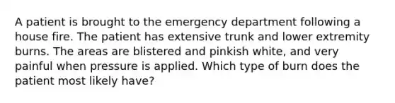 A patient is brought to the emergency department following a house fire. The patient has extensive trunk and lower extremity burns. The areas are blistered and pinkish white, and very painful when pressure is applied. Which type of burn does the patient most likely have?