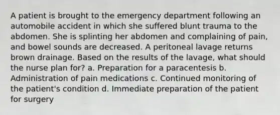 A patient is brought to the emergency department following an automobile accident in which she suffered blunt trauma to the abdomen. She is splinting her abdomen and complaining of pain, and bowel sounds are decreased. A peritoneal lavage returns brown drainage. Based on the results of the lavage, what should the nurse plan for? a. Preparation for a paracentesis b. Administration of pain medications c. Continued monitoring of the patient's condition d. Immediate preparation of the patient for surgery