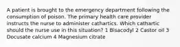 A patient is brought to the emergency department following the consumption of poison. The primary health care provider instructs the nurse to administer cathartics. Which cathartic should the nurse use in this situation? 1 Bisacodyl 2 Castor oil 3 Docusate calcium 4 Magnesium citrate