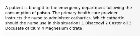 A patient is brought to the emergency department following the consumption of poison. The primary health care provider instructs the nurse to administer cathartics. Which cathartic should the nurse use in this situation? 1 Bisacodyl 2 Castor oil 3 Docusate calcium 4 Magnesium citrate