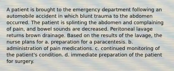 A patient is brought to the emergency department following an automobile accident in which blunt trauma to the abdomen occurred. The patient is splinting the abdomen and complaining of pain, and bowel sounds are decreased. Peritoneal lavage returns brown drainage. Based on the results of the lavage, the nurse plans for a. preparation for a paracentesis. b. administration of pain medications. c. continued monitoring of the patient's condition. d. immediate preparation of the patient for surgery.