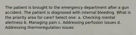 The patient is brought to the emergency department after a gun accident. The patient is diagnosed with internal bleeding. What is the priority area for care? Select one: a. Checking mental alertness b. Managing pain c. Addressing perfusion issues d. Addressing thermoregulation issues