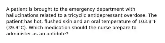 A patient is brought to the emergency department with hallucinations related to a tricyclic antidepressant overdose. The patient has hot, flushed skin and an oral temperature of 103.8°F (39.9°C). Which medication should the nurse prepare to administer as an antidote?