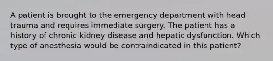 A patient is brought to the emergency department with head trauma and requires immediate surgery. The patient has a history of chronic kidney disease and hepatic dysfunction. Which type of anesthesia would be contraindicated in this patient?