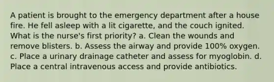 A patient is brought to the emergency department after a house fire. He fell asleep with a lit cigarette, and the couch ignited. What is the nurse's first priority? a. Clean the wounds and remove blisters. b. Assess the airway and provide 100% oxygen. c. Place a urinary drainage catheter and assess for myoglobin. d. Place a central intravenous access and provide antibiotics.