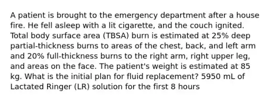 A patient is brought to the emergency department after a house fire. He fell asleep with a lit cigarette, and the couch ignited. Total body surface area (TBSA) burn is estimated at 25% deep partial-thickness burns to areas of the chest, back, and left arm and 20% full-thickness burns to the right arm, right upper leg, and areas on the face. The patient's weight is estimated at 85 kg. What is the initial plan for fluid replacement? 5950 mL of Lactated Ringer (LR) solution for the first 8 hours