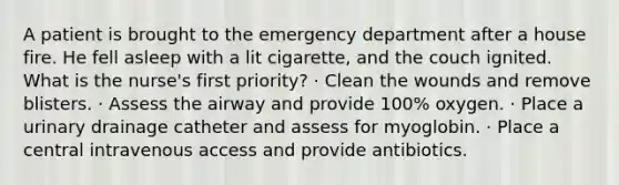 A patient is brought to the emergency department after a house fire. He fell asleep with a lit cigarette, and the couch ignited. What is the nurse's first priority? · Clean the wounds and remove blisters. · Assess the airway and provide 100% oxygen. · Place a urinary drainage catheter and assess for myoglobin. · Place a central intravenous access and provide antibiotics.