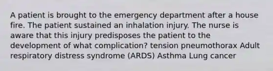 A patient is brought to the emergency department after a house fire. The patient sustained an inhalation injury. The nurse is aware that this injury predisposes the patient to the development of what complication? tension pneumothorax Adult respiratory distress syndrome (ARDS) Asthma Lung cancer