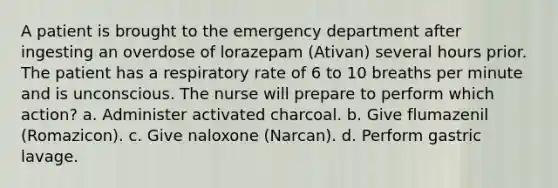 A patient is brought to the emergency department after ingesting an overdose of lorazepam (Ativan) several hours prior. The patient has a respiratory rate of 6 to 10 breaths per minute and is unconscious. The nurse will prepare to perform which action? a. Administer activated charcoal. b. Give flumazenil (Romazicon). c. Give naloxone (Narcan). d. Perform gastric lavage.