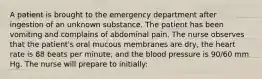 A patient is brought to the emergency department after ingestion of an unknown substance. The patient has been vomiting and complains of abdominal pain. The nurse observes that the patient's oral mucous membranes are dry, the heart rate is 88 beats per minute, and the blood pressure is 90/60 mm Hg. The nurse will prepare to initially: