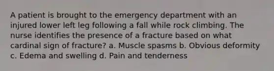 A patient is brought to the emergency department with an injured lower left leg following a fall while rock climbing. The nurse identifies the presence of a fracture based on what cardinal sign of fracture? a. Muscle spasms b. Obvious deformity c. Edema and swelling d. Pain and tenderness