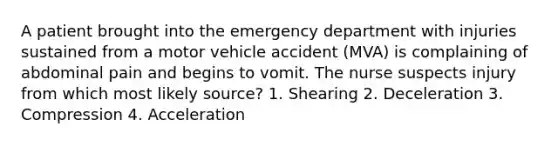 A patient brought into the emergency department with injuries sustained from a motor vehicle accident (MVA) is complaining of abdominal pain and begins to vomit. The nurse suspects injury from which most likely source? 1. Shearing 2. Deceleration 3. Compression 4. Acceleration