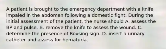 A patient is brought to the emergency department with a knife impaled in the abdomen following a domestic fight. During the initial assessment of the patient, the nurse should A. assess the BP and pulse. B. remove the knife to assess the wound. C. determine the presence of Rovsing sign. D. insert a urinary catheter and assess for hematuria.