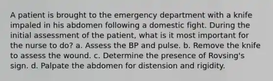 A patient is brought to the emergency department with a knife impaled in his abdomen following a domestic fight. During the initial assessment of the patient, what is it most important for the nurse to do? a. Assess the BP and pulse. b. Remove the knife to assess the wound. c. Determine the presence of Rovsing's sign. d. Palpate the abdomen for distension and rigidity.