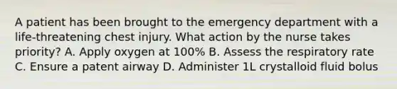 A patient has been brought to the emergency department with a life-threatening chest injury. What action by the nurse takes priority? A. Apply oxygen at 100% B. Assess the respiratory rate C. Ensure a patent airway D. Administer 1L crystalloid fluid bolus