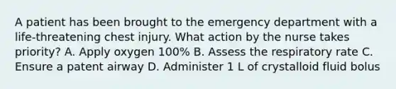 A patient has been brought to the emergency department with a life-threatening chest injury. What action by the nurse takes priority? A. Apply oxygen 100% B. Assess the respiratory rate C. Ensure a patent airway D. Administer 1 L of crystalloid fluid bolus