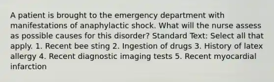 A patient is brought to the emergency department with manifestations of anaphylactic shock. What will the nurse assess as possible causes for this disorder? Standard Text: Select all that apply. 1. Recent bee sting 2. Ingestion of drugs 3. History of latex allergy 4. Recent diagnostic imaging tests 5. Recent myocardial infarction