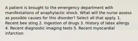 A patient is brought to the emergency department with manifestations of anaphylactic shock. What will the nurse assess as possible causes for this disorder? Select all that apply. 1. Recent bee sting 2. Ingestion of drugs 3. History of latex allergy 4. Recent diagnostic imaging tests 5. Recent myocardial infarction