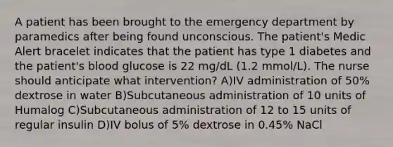 A patient has been brought to the emergency department by paramedics after being found unconscious. The patient's Medic Alert bracelet indicates that the patient has type 1 diabetes and the patient's blood glucose is 22 mg/dL (1.2 mmol/L). The nurse should anticipate what intervention? A)IV administration of 50% dextrose in water B)Subcutaneous administration of 10 units of Humalog C)Subcutaneous administration of 12 to 15 units of regular insulin D)IV bolus of 5% dextrose in 0.45% NaCl