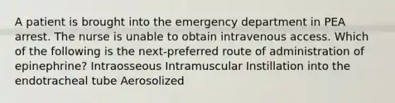 A patient is brought into the emergency department in PEA arrest. The nurse is unable to obtain intravenous access. Which of the following is the next-preferred route of administration of epinephrine? Intraosseous Intramuscular Instillation into the endotracheal tube Aerosolized