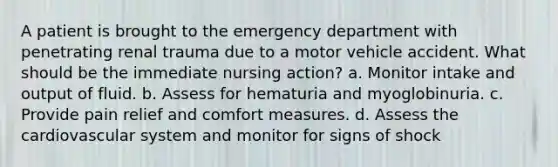 A patient is brought to the emergency department with penetrating renal trauma due to a motor vehicle accident. What should be the immediate nursing action? a. Monitor intake and output of fluid. b. Assess for hematuria and myoglobinuria. c. Provide pain relief and comfort measures. d. Assess the cardiovascular system and monitor for signs of shock