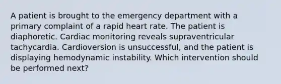 A patient is brought to the emergency department with a primary complaint of a rapid heart rate. The patient is diaphoretic. Cardiac monitoring reveals supraventricular tachycardia. Cardioversion is unsuccessful, and the patient is displaying hemodynamic instability. Which intervention should be performed next?