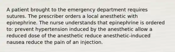 A patient brought to the emergency department requires sutures. The prescriber orders a local anesthetic with epinephrine. The nurse understands that epinephrine is ordered to: prevent hypertension induced by the anesthetic allow a reduced dose of the anesthetic reduce anesthetic-induced nausea reduce the pain of an injection.