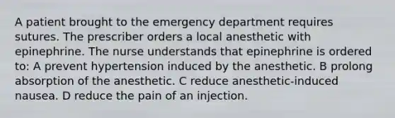 A patient brought to the emergency department requires sutures. The prescriber orders a local anesthetic with epinephrine. The nurse understands that epinephrine is ordered to: A prevent hypertension induced by the anesthetic. B prolong absorption of the anesthetic. C reduce anesthetic-induced nausea. D reduce the pain of an injection.