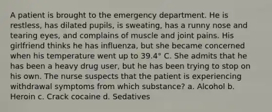 A patient is brought to the emergency department. He is restless, has dilated pupils, is sweating, has a runny nose and tearing eyes, and complains of muscle and joint pains. His girlfriend thinks he has influenza, but she became concerned when his temperature went up to 39.4° C. She admits that he has been a heavy drug user, but he has been trying to stop on his own. The nurse suspects that the patient is experiencing withdrawal symptoms from which substance? a. Alcohol b. Heroin c. Crack cocaine d. Sedatives