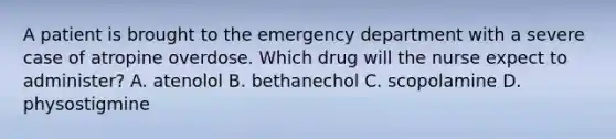 A patient is brought to the emergency department with a severe case of atropine overdose. Which drug will the nurse expect to administer? A. atenolol B. bethanechol C. scopolamine D. physostigmine