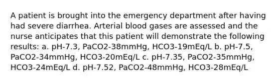 A patient is brought into the emergency department after having had severe diarrhea. Arterial blood gases are assessed and the nurse anticipates that this patient will demonstrate the following results: a. pH-7.3, PaCO2-38mmHg, HCO3-19mEq/L b. pH-7.5, PaCO2-34mmHg, HCO3-20mEq/L c. pH-7.35, PaCO2-35mmHg, HCO3-24mEq/L d. pH-7.52, PaCO2-48mmHg, HCO3-28mEq/L