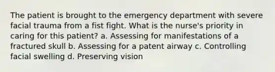 The patient is brought to the emergency department with severe facial trauma from a fist fight. What is the nurse's priority in caring for this patient? a. Assessing for manifestations of a fractured skull b. Assessing for a patent airway c. Controlling facial swelling d. Preserving vision