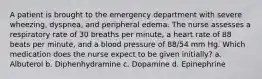 A patient is brought to the emergency department with severe wheezing, dyspnea, and peripheral edema. The nurse assesses a respiratory rate of 30 breaths per minute, a heart rate of 88 beats per minute, and a blood pressure of 88/54 mm Hg. Which medication does the nurse expect to be given initially? a. Albuterol b. Diphenhydramine c. Dopamine d. Epinephrine