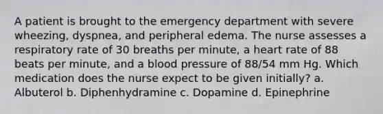 A patient is brought to the emergency department with severe wheezing, dyspnea, and peripheral edema. The nurse assesses a respiratory rate of 30 breaths per minute, a heart rate of 88 beats per minute, and a blood pressure of 88/54 mm Hg. Which medication does the nurse expect to be given initially? a. Albuterol b. Diphenhydramine c. Dopamine d. Epinephrine