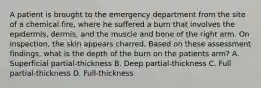 A patient is brought to the emergency department from the site of a chemical fire, where he suffered a burn that involves the epidermis, dermis, and the muscle and bone of the right arm. On inspection, the skin appears charred. Based on these assessment findings, what is the depth of the burn on the patients arm? A. Superficial partial-thickness B. Deep partial-thickness C. Full partial-thickness D. Full-thickness