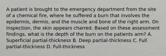 A patient is brought to the emergency department from the site of a chemical fire, where he suffered a burn that involves the epidermis, dermis, and the muscle and bone of the right arm. On inspection, the skin appears charred. Based on these assessment findings, what is the depth of the burn on the patients arm? A. Superficial partial-thickness B. Deep partial-thickness C. Full partial-thickness D. Full-thickness