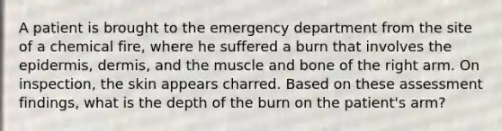 A patient is brought to the emergency department from the site of a chemical fire, where he suffered a burn that involves the epidermis, dermis, and the muscle and bone of the right arm. On inspection, the skin appears charred. Based on these assessment findings, what is the depth of the burn on the patient's arm?