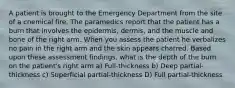 A patient is brought to the Emergency Department from the site of a chemical fire. The paramedics report that the patient has a burn that involves the epidermis, dermis, and the muscle and bone of the right arm. When you assess the patient he verbalizes no pain in the right arm and the skin appears charred. Based upon these assessment findings, what is the depth of the burn on the patient's right arm a) Full-thickness b) Deep partial-thickness c) Superficial partial-thickness D) Full partial-thickness