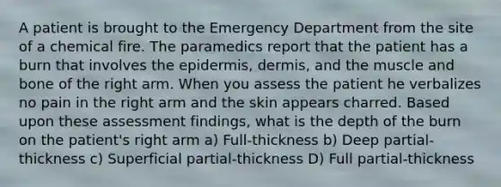 A patient is brought to the Emergency Department from the site of a chemical fire. The paramedics report that the patient has a burn that involves the epidermis, dermis, and the muscle and bone of the right arm. When you assess the patient he verbalizes no pain in the right arm and the skin appears charred. Based upon these assessment findings, what is the depth of the burn on the patient's right arm a) Full-thickness b) Deep partial-thickness c) Superficial partial-thickness D) Full partial-thickness