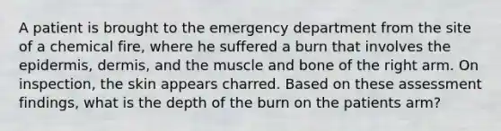 A patient is brought to the emergency department from the site of a chemical fire, where he suffered a burn that involves the epidermis, dermis, and the muscle and bone of the right arm. On inspection, the skin appears charred. Based on these assessment findings, what is the depth of the burn on the patients arm?