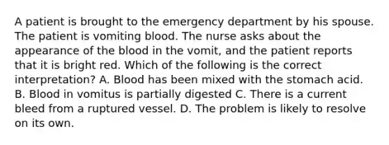 A patient is brought to the emergency department by his spouse. The patient is vomiting blood. The nurse asks about the appearance of the blood in the vomit, and the patient reports that it is bright red. Which of the following is the correct interpretation? A. Blood has been mixed with the stomach acid. B. Blood in vomitus is partially digested C. There is a current bleed from a ruptured vessel. D. The problem is likely to resolve on its own.